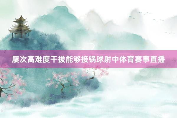 屡次高难度干拔能够接锅球射中体育赛事直播
