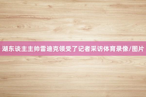 湖东谈主主帅雷迪克领受了记者采访体育录像/图片