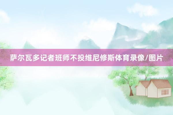 萨尔瓦多记者班师不投维尼修斯体育录像/图片