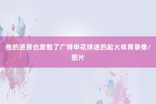 他的进展也激勉了广博申花球迷的起火体育录像/图片