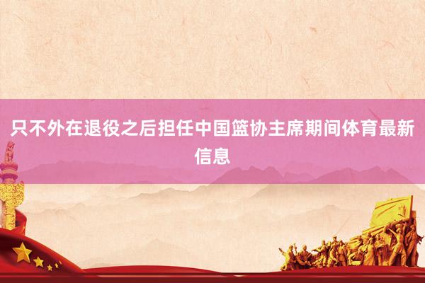 只不外在退役之后担任中国篮协主席期间体育最新信息