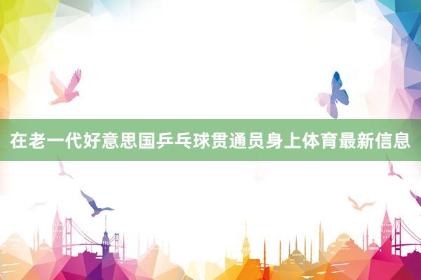 在老一代好意思国乒乓球贯通员身上体育最新信息