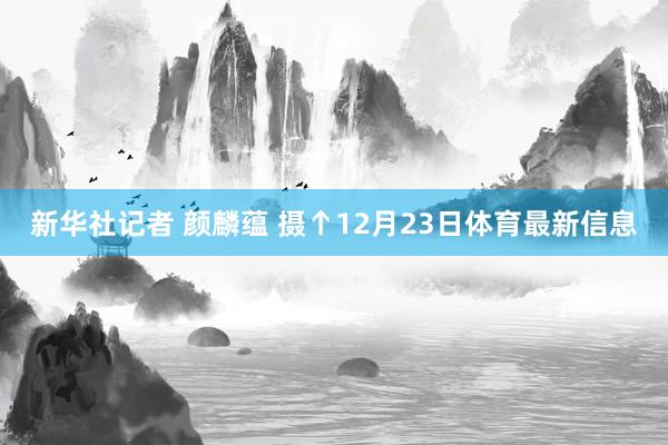 新华社记者 颜麟蕴 摄↑12月23日体育最新信息