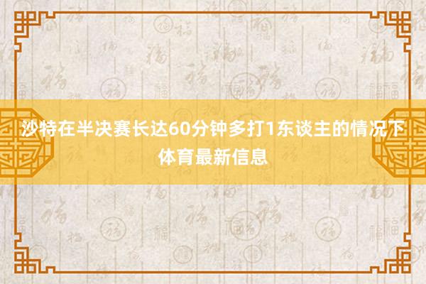 沙特在半决赛长达60分钟多打1东谈主的情况下体育最新信息