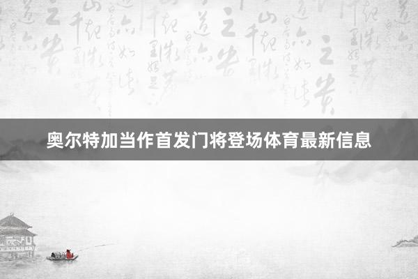 奥尔特加当作首发门将登场体育最新信息