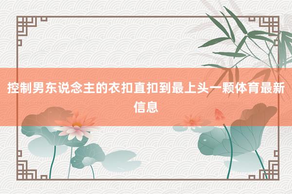控制男东说念主的衣扣直扣到最上头一颗体育最新信息