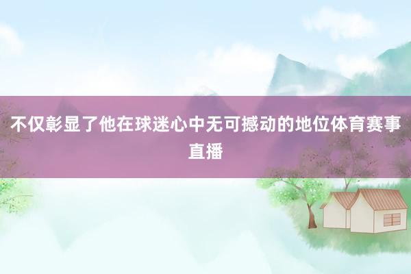 不仅彰显了他在球迷心中无可撼动的地位体育赛事直播