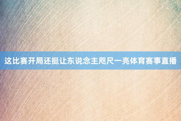 这比赛开局还挺让东说念主咫尺一亮体育赛事直播