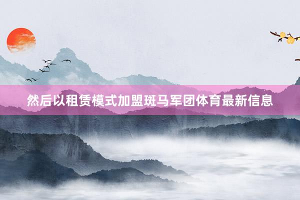 然后以租赁模式加盟斑马军团体育最新信息