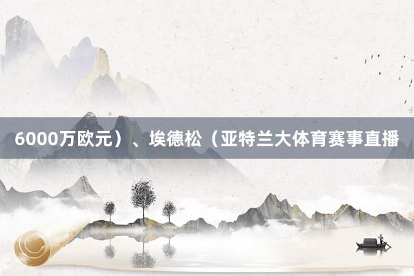 6000万欧元）、埃德松（亚特兰大体育赛事直播
