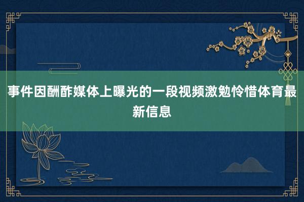 事件因酬酢媒体上曝光的一段视频激勉怜惜体育最新信息
