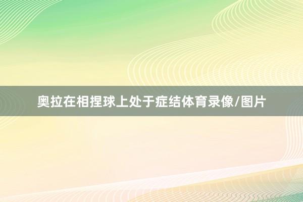 奥拉在相捏球上处于症结体育录像/图片