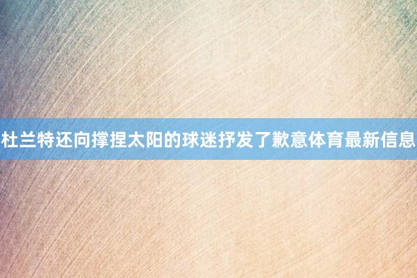 杜兰特还向撑捏太阳的球迷抒发了歉意体育最新信息